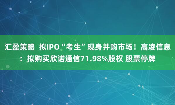 汇盈策略  拟IPO“考生”现身并购市场！高凌信息：拟购买欣诺通信71.98%股权 股票停牌