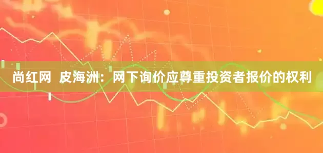 尚红网  皮海洲：网下询价应尊重投资者报价的权利