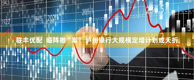 联丰优配  临阵撤“案” 泸州银行大规模定增计划或夭折