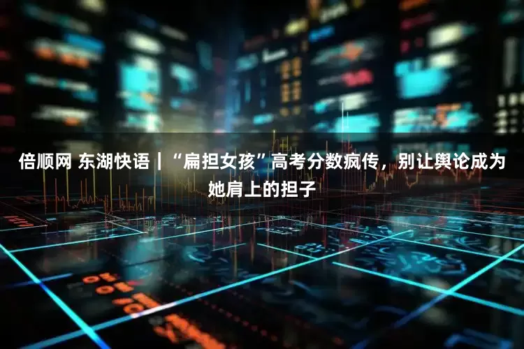 倍顺网 东湖快语｜“扁担女孩”高考分数疯传，别让舆论成为她肩上的担子