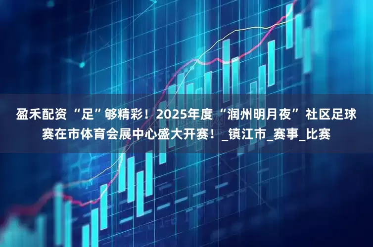盈禾配资 “足”够精彩！2025年度 “润州明月夜” 社区足球赛在市体育会展中心盛大开赛！_镇江市_赛事_比赛