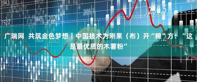 广瑞网  共筑金色梦想｜中国技术为刚果（布）开“粮”方：“这是最优质的木薯粉”