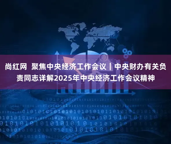 尚红网  聚焦中央经济工作会议｜中央财办有关负责同志详解2025年中央经济工作会议精神