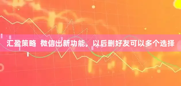 汇盈策略  微信出新功能，以后删好友可以多个选择